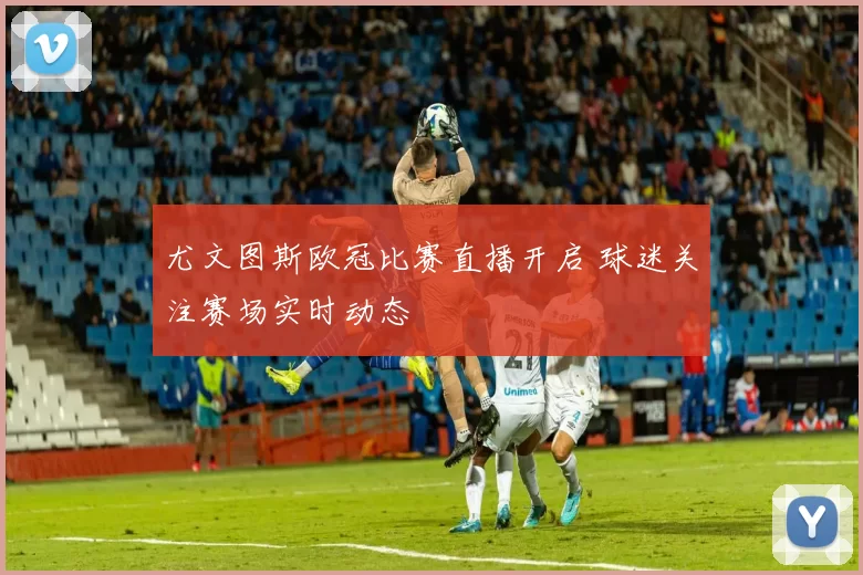 尤文图斯欧冠比赛直播开启 球迷关注赛场实时动态