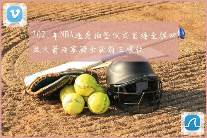 2021年NBA选秀抽签仪式直播全程回放火箭活塞骑士获前三顺位