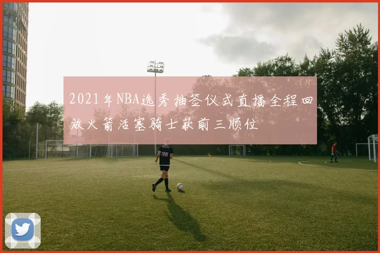 2021年NBA选秀抽签仪式直播全程回放火箭活塞骑士获前三顺位