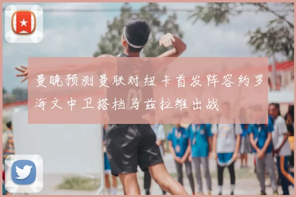 曼晚预测曼联对纽卡首发阵容约罗海文中卫搭档马兹拉维出战