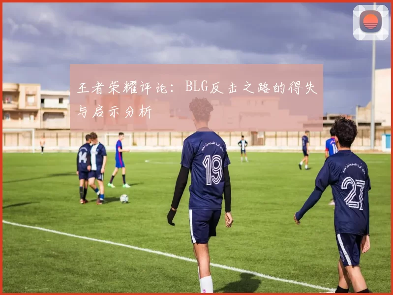王者荣耀评论：BLG反击之路的得失与启示分析