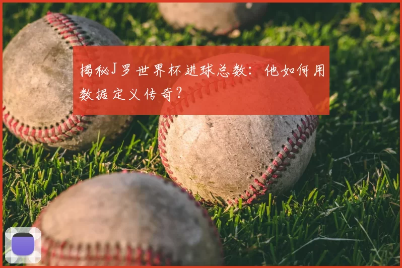 揭秘J罗世界杯进球总数:他如何用数据定义传奇?