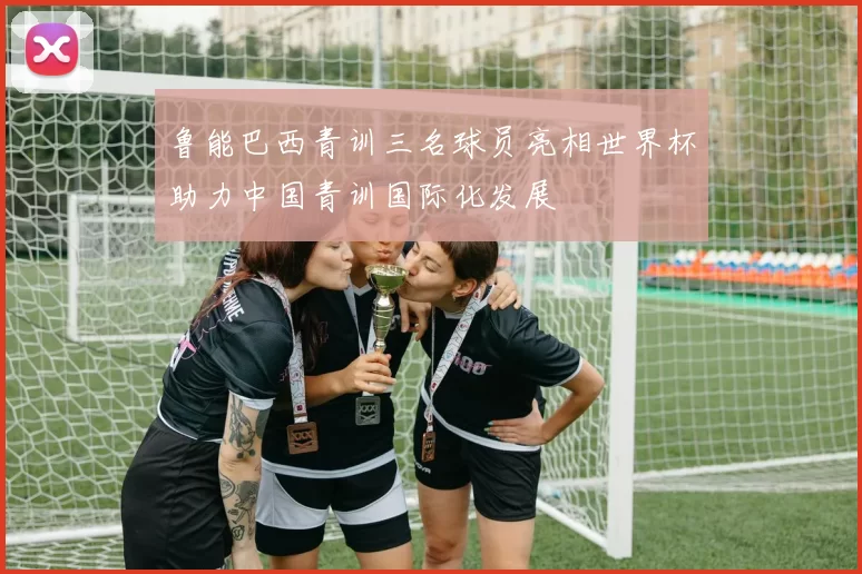 鲁能巴西青训三名球员亮相世界杯助力中国青训国际化发展