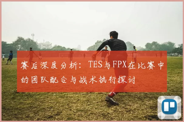 赛后深度分析：TES与FPX在比赛中的团队配合与战术执行探讨