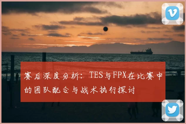 赛后深度分析：TES与FPX在比赛中的团队配合与战术执行探讨