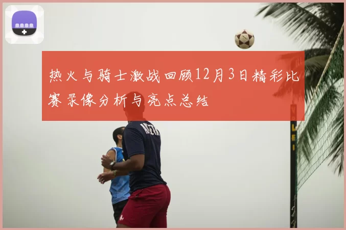 热火与骑士激战回顾12月3日精彩比赛录像分析与亮点总结