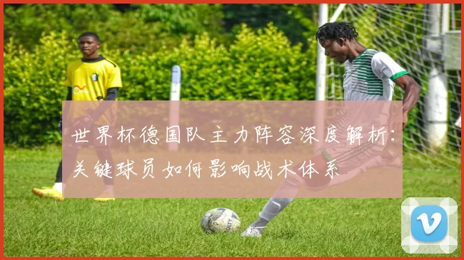 世界杯德国队主力阵容深度解析:关键球员如何影响战术体系