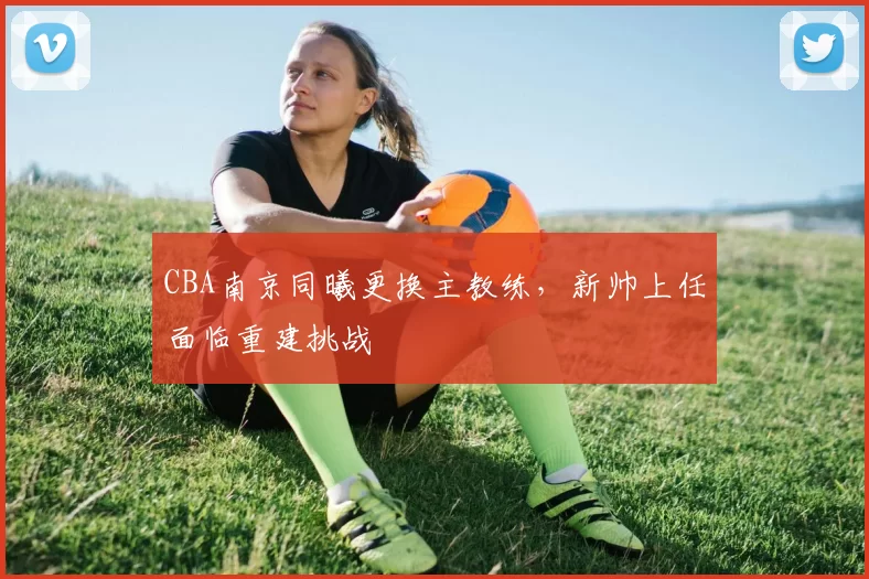 CBA南京同曦更换主教练，新帅上任面临重建挑战
