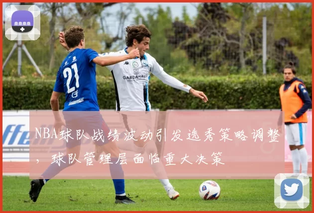 NBA球队战绩波动引发选秀策略调整，球队管理层面临重大决策