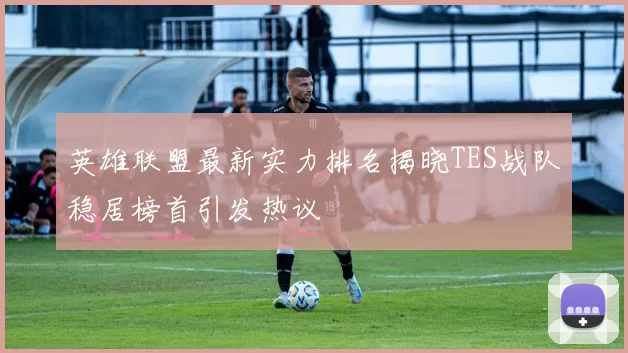 英雄联盟最新实力排名揭晓TES战队稳居榜首引发热议