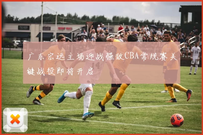 广东宏远主场迎战强敌CBA常规赛关键战役即将开启
