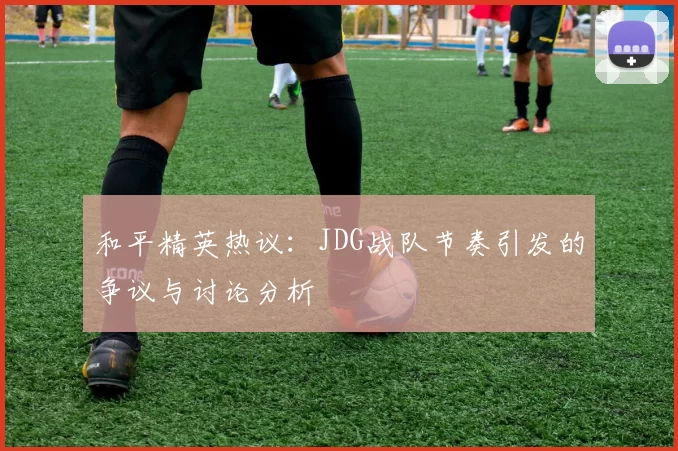 和平精英热议:JDG战队节奏引发的争议与讨论分析