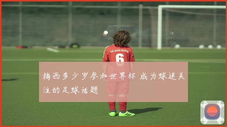 梅西多少岁参加世界杯 成为球迷关注的足球话题