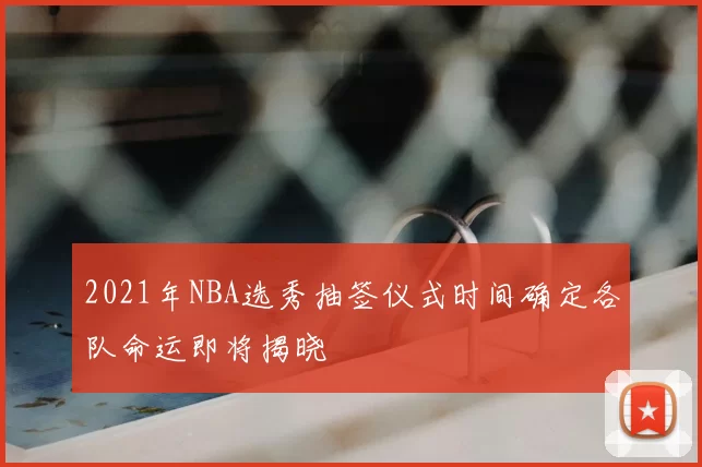 2021年NBA选秀抽签仪式时间确定各队命运即将揭晓