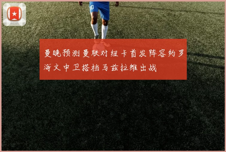 曼晚预测曼联对纽卡首发阵容约罗海文中卫搭档马兹拉维出战