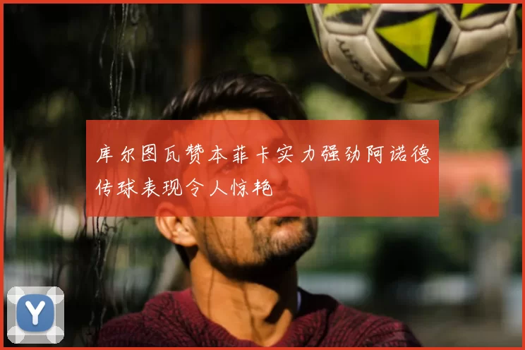 库尔图瓦赞本菲卡实力强劲阿诺德传球表现令人惊艳
