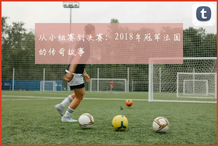 从小组赛到决赛:2018年冠军法国的传奇故事