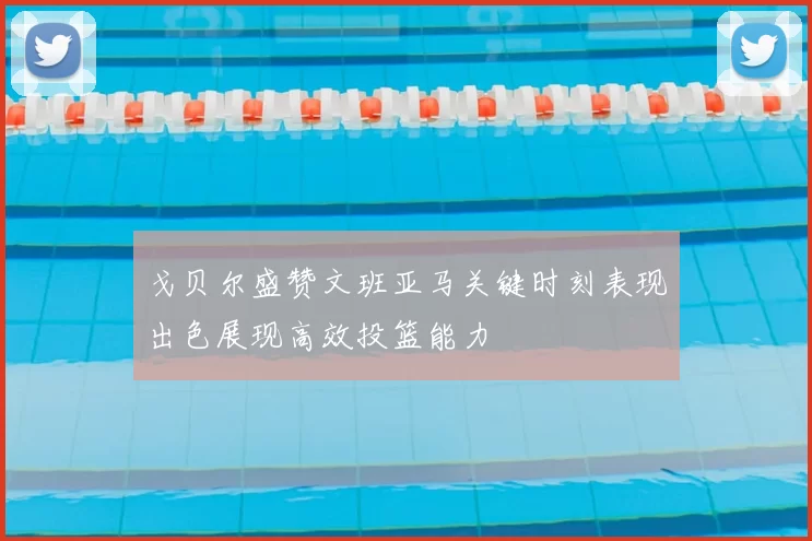 戈贝尔盛赞文班亚马关键时刻表现出色展现高效投篮能力