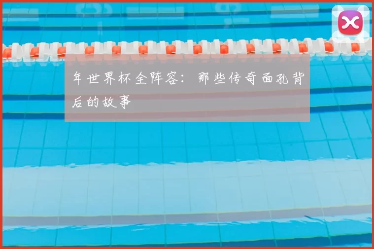 年世界杯全阵容:那些传奇面孔背后的故事