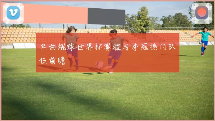 年曲棍球世界杯赛程与夺冠热门队伍前瞻