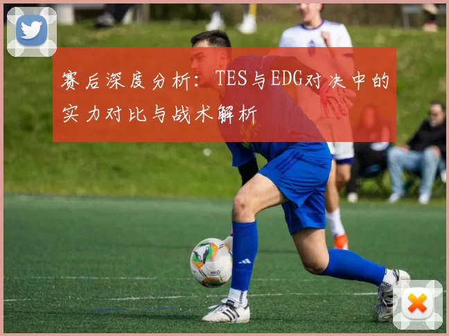 赛后深度分析：TES与EDG对决中的实力对比与战术解析
