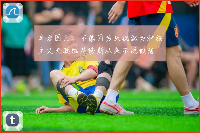 库尔图瓦:不能因为庆祝就为种族主义开脱维尼修斯从来不说假话