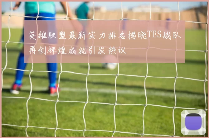 英雄联盟最新实力排名揭晓TES战队再创辉煌成就引发热议