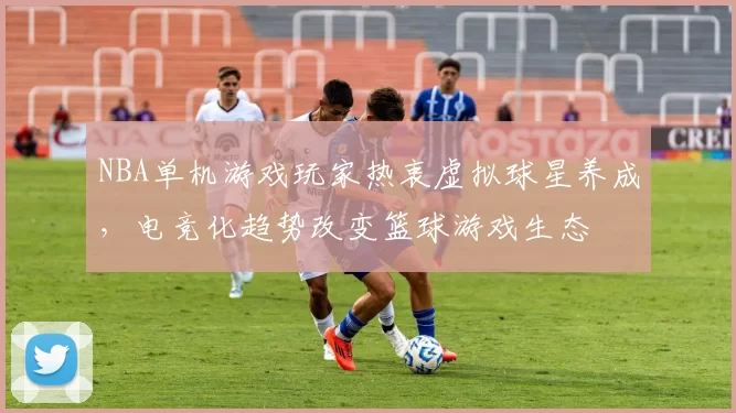 NBA单机游戏玩家热衷虚拟球星养成,电竞化趋势改变篮球游戏生态