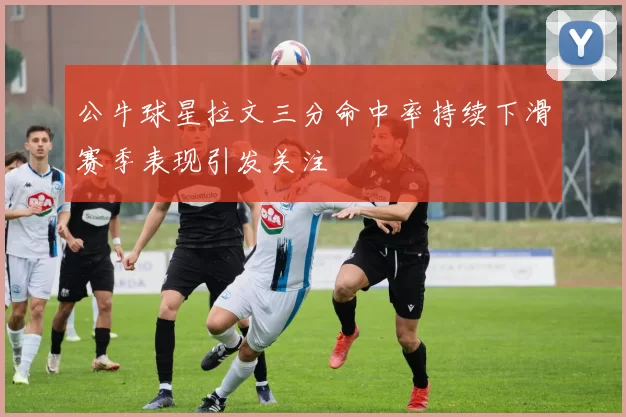 公牛球星拉文三分命中率持续下滑赛季表现引发关注