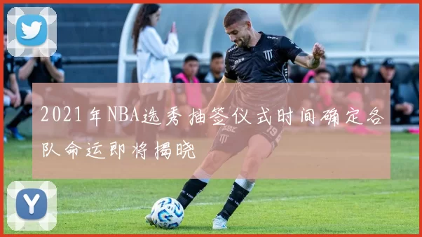 2021年NBA选秀抽签仪式时间确定各队命运即将揭晓