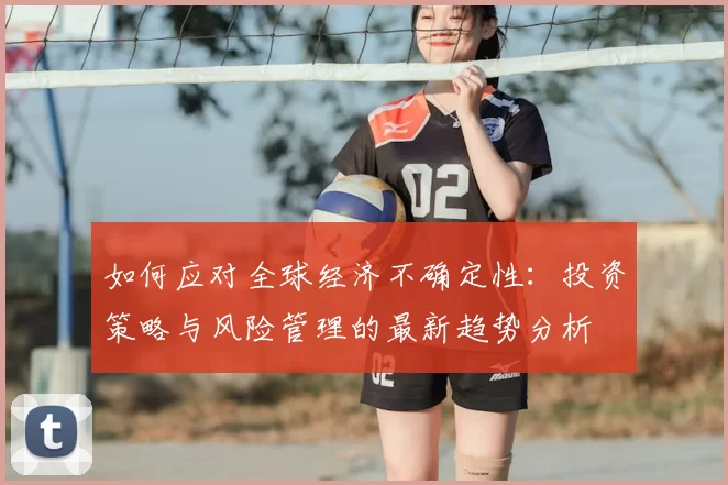 如何应对全球经济不确定性：投资策略与风险管理的最新趋势分析