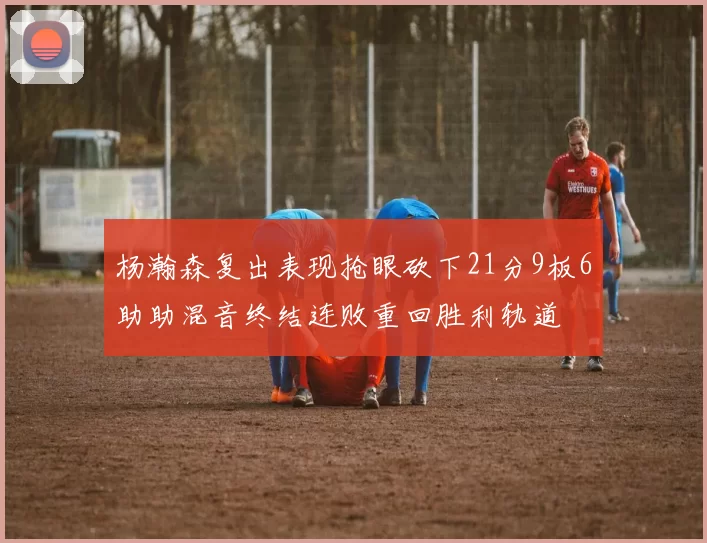 杨瀚森复出表现抢眼砍下21分9板6助助混音终结连败重回胜利轨道