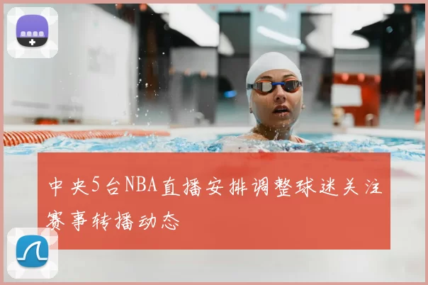 中央5台NBA直播安排调整球迷关注赛事转播动态