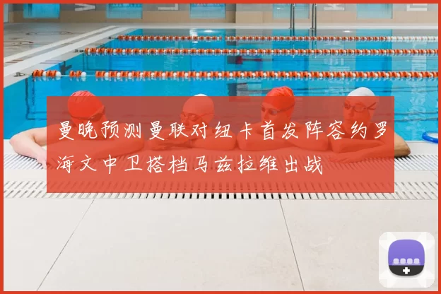 曼晚预测曼联对纽卡首发阵容约罗海文中卫搭档马兹拉维出战