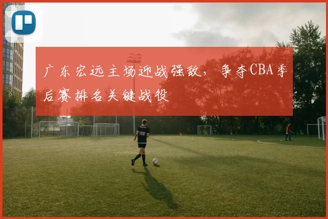 广东宏远主场迎战强敌,争夺CBA季后赛排名关键战役