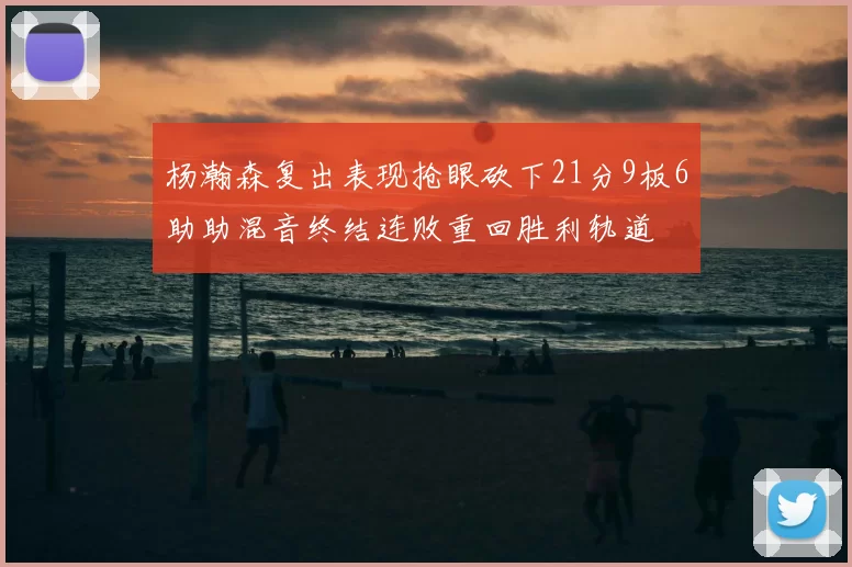 杨瀚森复出表现抢眼砍下21分9板6助助混音终结连败重回胜利轨道