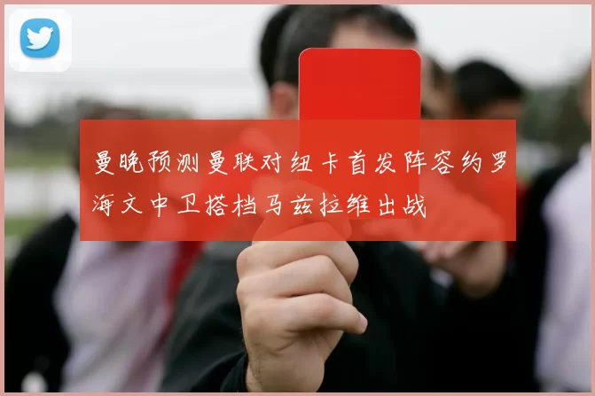 曼晚预测曼联对纽卡首发阵容约罗海文中卫搭档马兹拉维出战