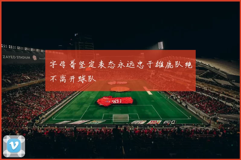 字母哥坚定表态永远忠于雄鹿队绝不离开球队