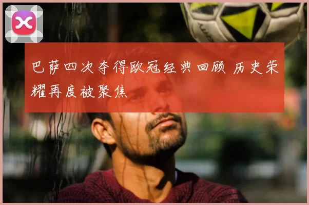 巴萨四次夺得欧冠经典回顾 历史荣耀再度被聚焦