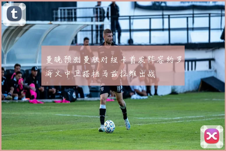 曼晚预测曼联对纽卡首发阵容约罗海文中卫搭档马兹拉维出战