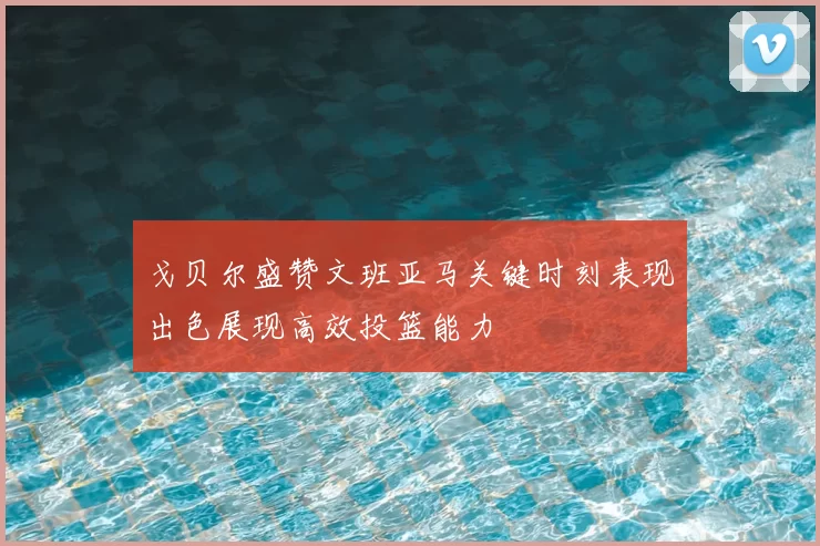 戈贝尔盛赞文班亚马关键时刻表现出色展现高效投篮能力