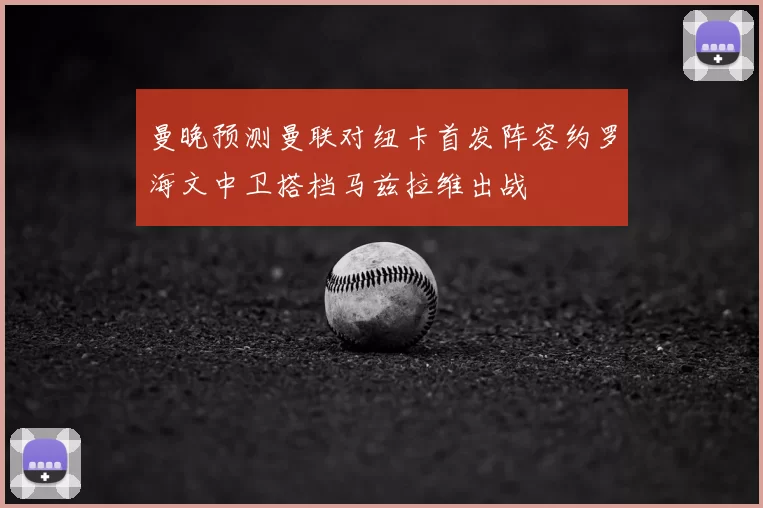 曼晚预测曼联对纽卡首发阵容约罗海文中卫搭档马兹拉维出战