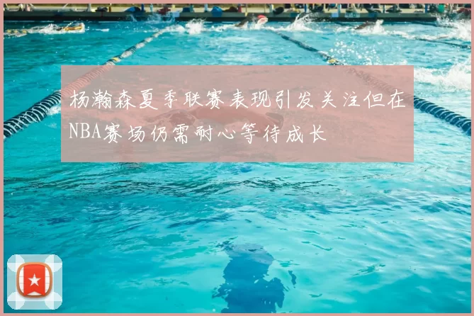杨瀚森夏季联赛表现引发关注但在NBA赛场仍需耐心等待成长