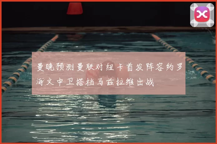 曼晚预测曼联对纽卡首发阵容约罗海文中卫搭档马兹拉维出战