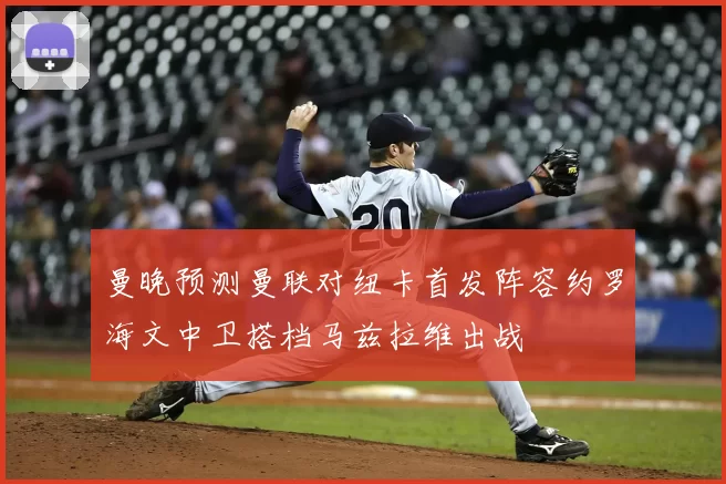 曼晚预测曼联对纽卡首发阵容约罗海文中卫搭档马兹拉维出战