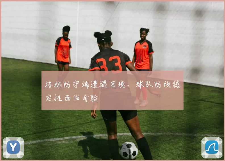 格林防守端遭遇困境，球队防线稳定性面临考验