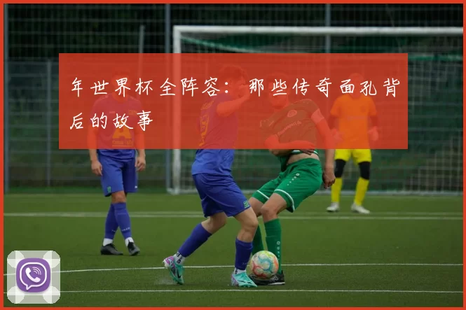 年世界杯全阵容:那些传奇面孔背后的故事
