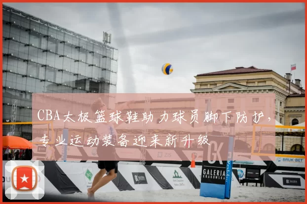 CBA太极篮球鞋助力球员脚下防护，专业运动装备迎来新升级