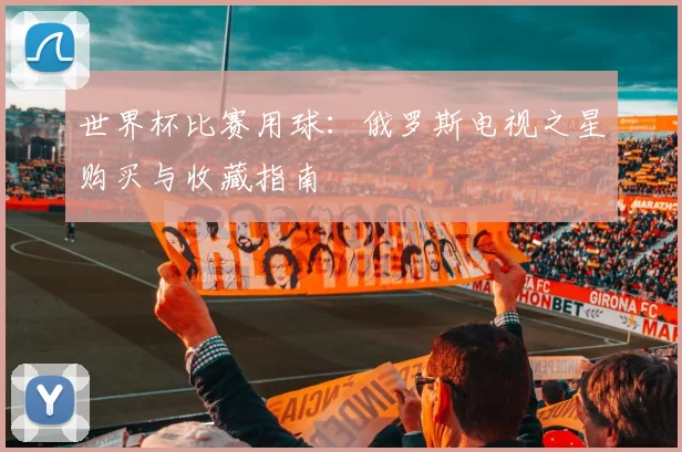 世界杯比赛用球:俄罗斯电视之星购买与收藏指南