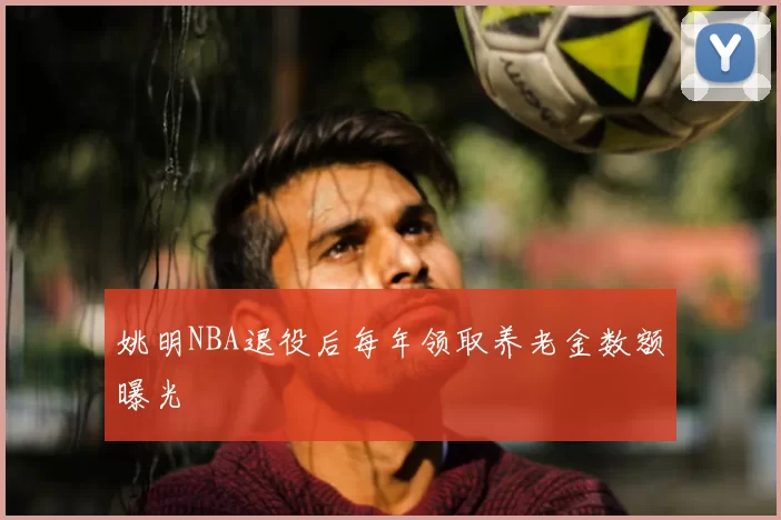 姚明NBA退役后每年领取养老金数额曝光